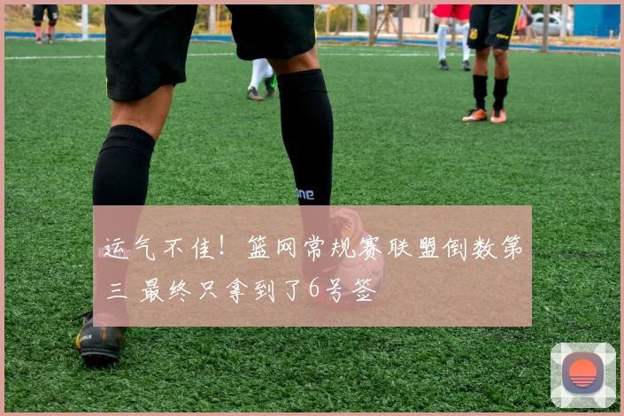 运气不佳！篮网常规赛联盟倒数第三 最终只拿到了6号签