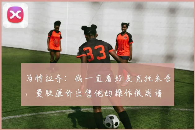 马特拉齐：我一直看好麦克托米奈，曼联廉价出售他的操作很离谱
